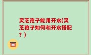 灵芝孢子能用开水(灵芝孢子如何和开水搭配？)