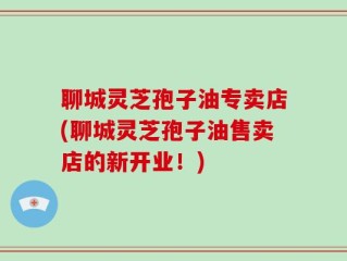 聊城灵芝孢子油专卖店(聊城灵芝孢子油售卖店的新开业！)