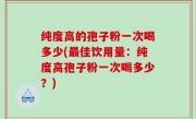 纯度高的孢子粉一次喝多少(最佳饮用量：纯度高孢子粉一次喝多少？)