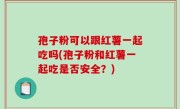孢子粉可以跟红薯一起吃吗(孢子粉和红薯一起吃是否安全？)