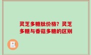 灵芝多糖肽价格？灵芝多糖与香菇多糖的区别