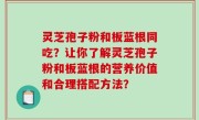 灵芝孢子粉和板蓝根同吃？让你了解灵芝孢子粉和板蓝根的营养价值和合理搭配方法？