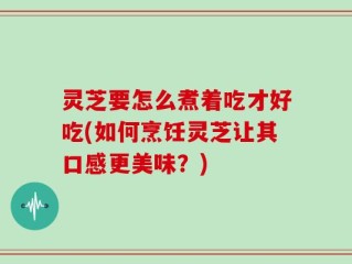 灵芝要怎么煮着吃才好吃(如何烹饪灵芝让其口感更美味？)