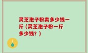 灵芝孢子粉卖多少钱一斤 (灵芝孢子粉一斤多少钱？)