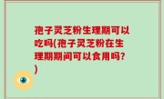 孢子灵芝粉生理期可以吃吗(孢子灵芝粉在生理期期间可以食用吗？)