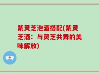 紫灵芝泡酒搭配(紫灵芝酒：与灵芝共舞的美味解放)