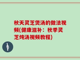 秋天灵芝煲汤的做法视频(健康滋补：秋季灵芝炖汤视频教程)