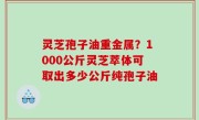 灵芝孢子油重金属？1000公斤灵芝萃体可取出多少公斤纯孢子油