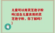 儿童可以用灵芝孢子粉吗(适合儿童食用的灵芝孢子粉，你了解吗？)