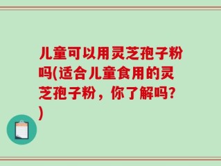 儿童可以用灵芝孢子粉吗(适合儿童食用的灵芝孢子粉，你了解吗？)