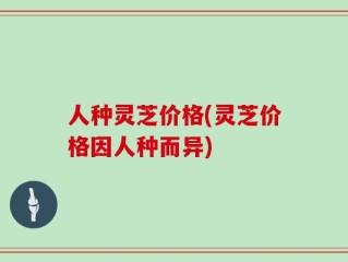 人种灵芝价格(灵芝价格因人种而异)