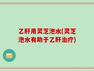乙肝用灵芝泡水(灵芝泡水有助于乙肝治疗)
