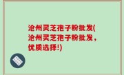沧州灵芝孢子粉批发(沧州灵芝孢子粉批发，优质选择!)