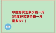 印度野灵芝多少钱一斤(印度野灵芝价格一斤是多少？)
