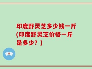 印度野灵芝多少钱一斤(印度野灵芝价格一斤是多少？)