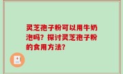 灵芝孢子粉可以用牛奶泡吗？探讨灵芝孢子粉的食用方法？