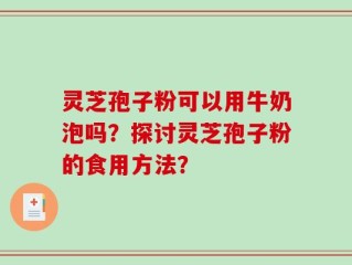 灵芝孢子粉可以用牛奶泡吗？探讨灵芝孢子粉的食用方法？