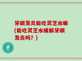 牙龈发炎能吃灵芝水嘛(能吃灵芝水缓解牙龈发炎吗？)
