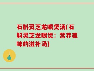 石斛灵芝龙眼煲汤(石斛灵芝龙眼煲：营养美味的滋补汤)