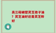 高三萜破壁灵芝孢子油？灵芝油好还是灵芝粉好