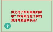 灵芝孢子粉对血压的影响？探究灵芝孢子粉的食用与血压的关系？
