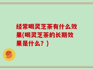 经常喝灵芝茶有什么效果(喝灵芝茶的长期效果是什么？)
