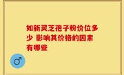 如新灵芝孢子粉价位多少 影响其价格的因素有哪些