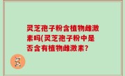灵芝孢子粉含植物雌激素吗(灵芝孢子粉中是否含有植物雌激素？