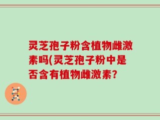 灵芝孢子粉含植物雌激素吗(灵芝孢子粉中是否含有植物雌激素？