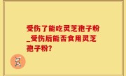 受伤了能吃灵芝孢子粉_受伤后能否食用灵芝孢子粉？
