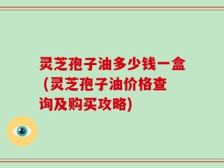 灵芝孢子油多少钱一盒 (灵芝孢子油价格查询及购买攻略)