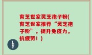 育芝世家灵芝孢子粉(育芝世家推荐“灵芝孢子粉”，提升免疫力，抗疲劳！)