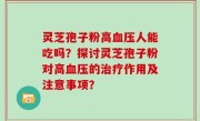 灵芝孢子粉高血压人能吃吗？探讨灵芝孢子粉对高血压的治疗作用及注意事项？