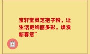 宝轩堂灵芝孢子粉，让生活更绚丽多彩，焕发新春意”