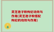 灵芝孢子粉枸杞功效与作用(灵芝孢子粉搭配枸杞的功效与作用)