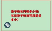 孢子粉每天喝多少呀(每日孢子粉推荐用量是多少？