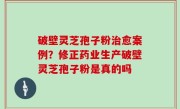 破壁灵芝孢子粉治愈案例？修正药业生产破壁灵芝孢子粉是真的吗