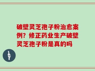 破壁灵芝孢子粉治愈案例？修正药业生产破壁灵芝孢子粉是真的吗