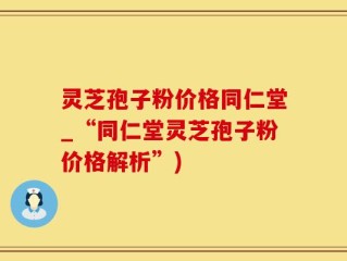 灵芝孢子粉价格同仁堂_“同仁堂灵芝孢子粉价格解析”)