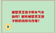 破壁灵芝孢子粉补气补血吗？解析破壁灵芝孢子粉的功效与作用？