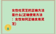 女性吃灵芝的正确方法是什么(正确使用方法：女性如何正确食用灵芝)