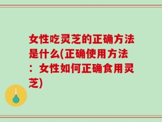 女性吃灵芝的正确方法是什么(正确使用方法：女性如何正确食用灵芝)