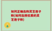 如何正确选购灵芝孢子粉(如何选择优质的灵芝孢子粉)