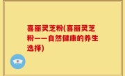 喜丽灵芝粉(喜丽灵芝粉——自然健康的养生选择)