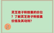 灵芝孢子粉胶囊的价位？了解灵芝孢子粉胶囊价格及其功效？