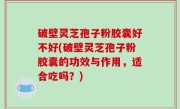 破壁灵芝孢子粉胶囊好不好(破壁灵芝孢子粉胶囊的功效与作用，适合吃吗？)