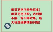 喝灵芝孢子粉放屁多(喝灵芝孢子粉，达到腰不酸、背不疼效果，最大程度缓解便秘问题)