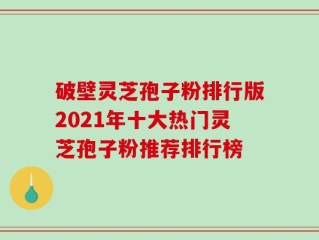 破壁灵芝孢子粉排行版2021年十大热门灵芝孢子粉推荐排行榜