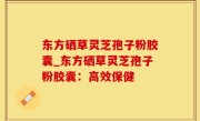 东方硒草灵芝孢子粉胶囊_东方硒草灵芝孢子粉胶囊：高效保健