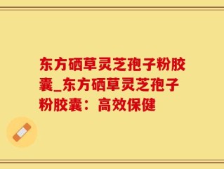 东方硒草灵芝孢子粉胶囊_东方硒草灵芝孢子粉胶囊：高效保健